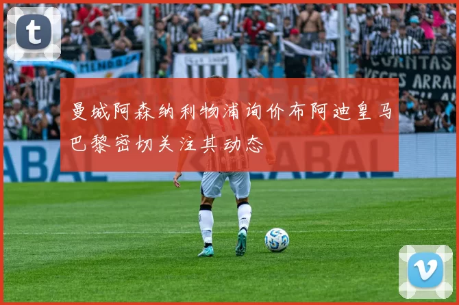曼城阿森纳利物浦询价布阿迪皇马巴黎密切关注其动态