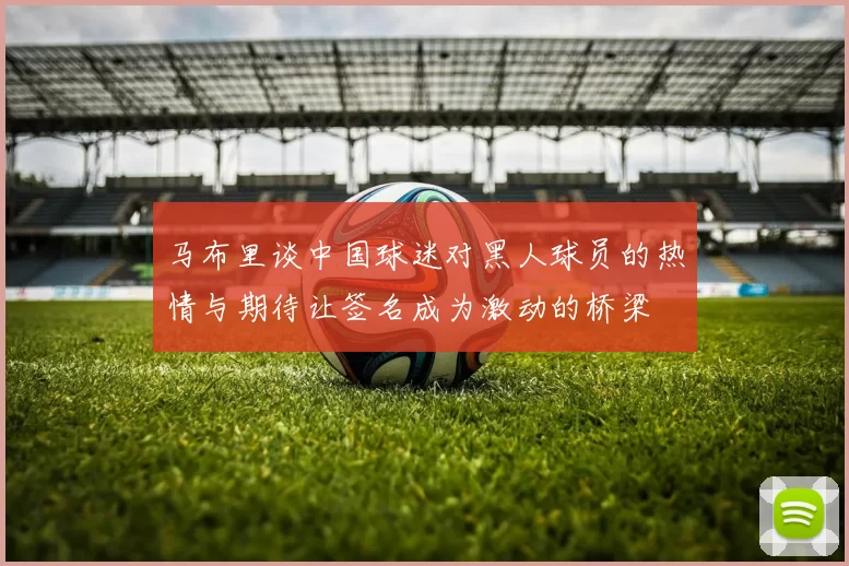 马布里谈中国球迷对黑人球员的热情与期待让签名成为激动的桥梁