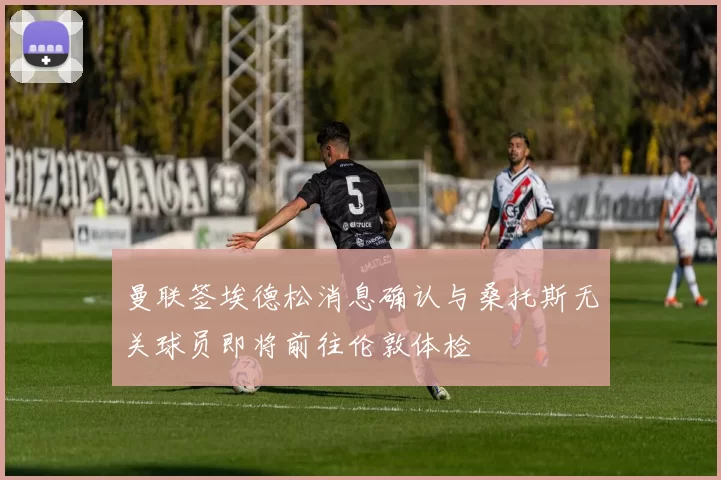 曼联签埃德松消息确认与桑托斯无关球员即将前往伦敦体检
