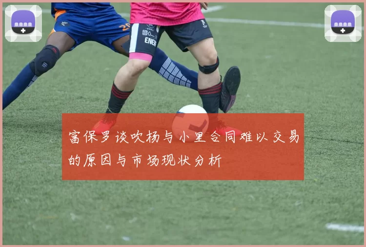 富保罗谈吹杨与小里合同难以交易的原因与市场现状分析