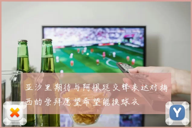 亚沙里期待与阿根廷交锋表达对梅西的崇拜愿望希望能换球衣