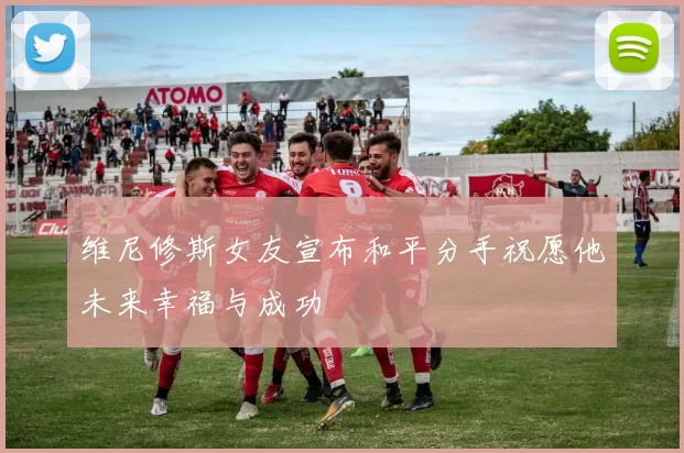 维尼修斯女友宣布和平分手祝愿他未来幸福与成功