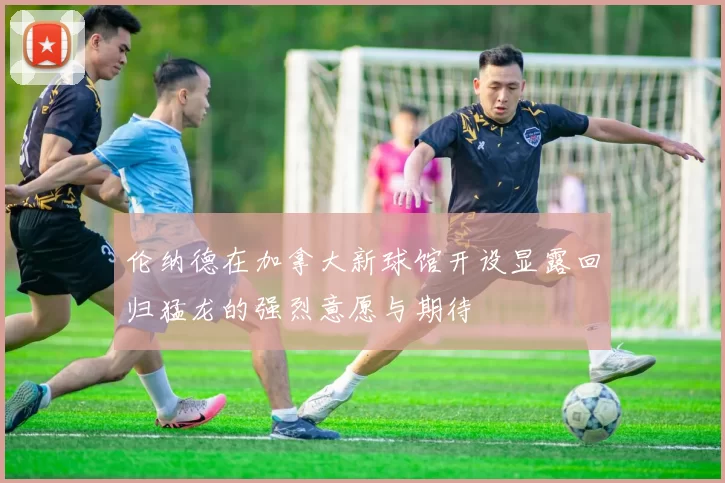 伦纳德在加拿大新球馆开设显露回归猛龙的强烈意愿与期待