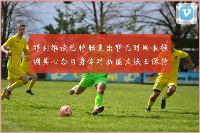 邓利维谈巴特勒复出暂无时间表强调其心态与身体对抗能力依旧保持