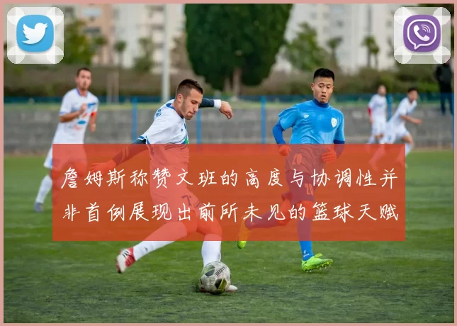 詹姆斯称赞文班的高度与协调性并非首例展现出前所未见的篮球天赋