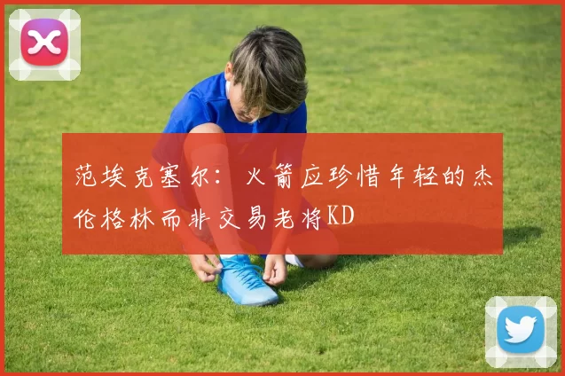 范埃克塞尔：火箭应珍惜年轻的杰伦格林而非交易老将KD