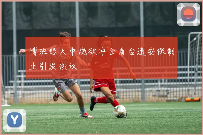 博班怒火中烧欲冲击看台遭安保制止引发热议
