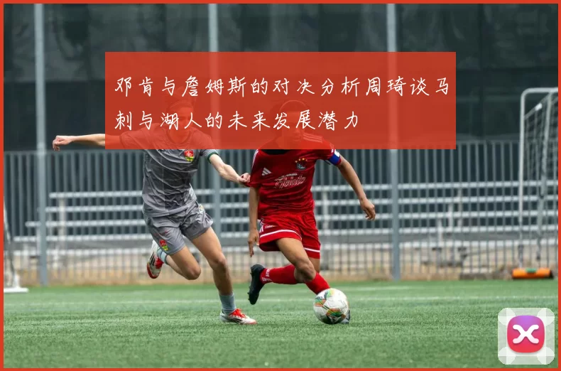 邓肯与詹姆斯的对决分析周琦谈马刺与湖人的未来发展潜力