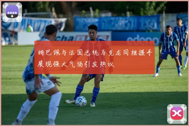 姆巴佩与法国总统马克龙同框握手展现强大气场引发热议