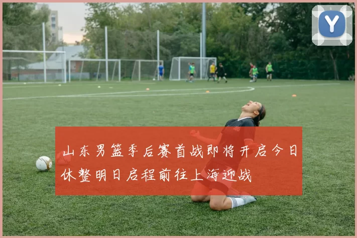 山东男篮季后赛首战即将开启今日休整明日启程前往上海迎战