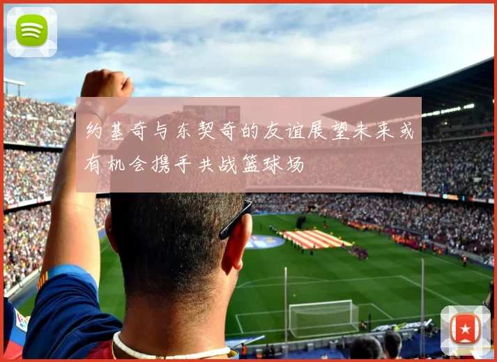 约基奇与东契奇的友谊展望未来或有机会携手共战篮球场