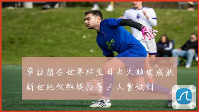 萨拉赫在世界杯生日当天助攻成就新世纪仅维埃拉等三人曾做到