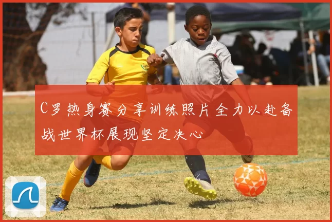 C罗热身赛分享训练照片全力以赴备战世界杯展现坚定决心