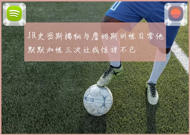 JR史密斯揭秘与詹姆斯训练日常他默默加练三次让我惊讶不已